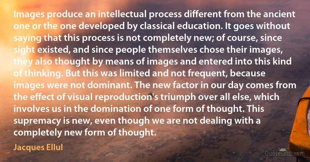 Images produce an intellectual process different from the ancient one or the one developed by classical education. It goes without saying that this process is not completely new; of course, since sight existed, and since people themselves chose their images, they also thought by means of images and entered into this kind of thinking. But this was limited and not frequent, because images were not dominant. The new factor in our day comes from the effect of visual reproduction's triumph over all else, which involves us in the domination of one form of thought. This supremacy is new, even though we are not dealing with a completely new form of thought. (Jacques Ellul)