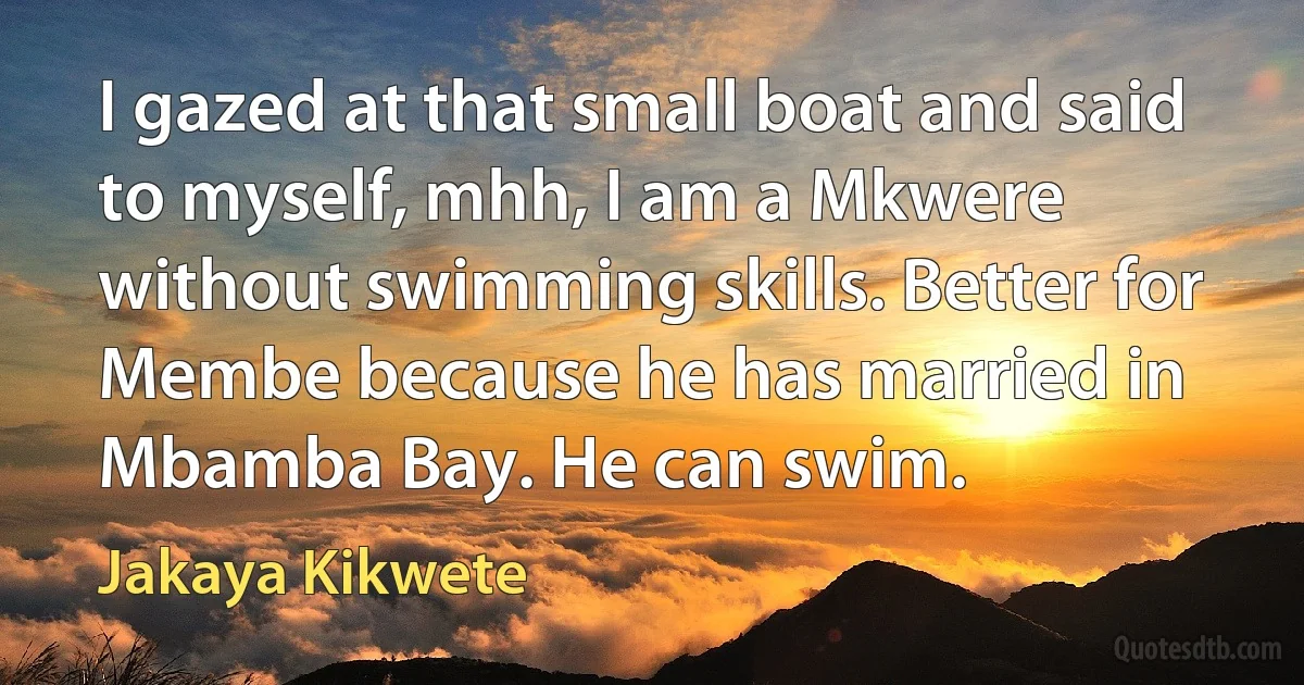 I gazed at that small boat and said to myself, mhh, I am a Mkwere without swimming skills. Better for Membe because he has married in Mbamba Bay. He can swim. (Jakaya Kikwete)