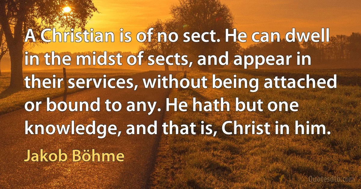 A Christian is of no sect. He can dwell in the midst of sects, and appear in their services, without being attached or bound to any. He hath but one knowledge, and that is, Christ in him. (Jakob Böhme)