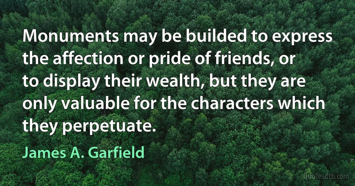 Monuments may be builded to express the affection or pride of friends, or to display their wealth, but they are only valuable for the characters which they perpetuate. (James A. Garfield)