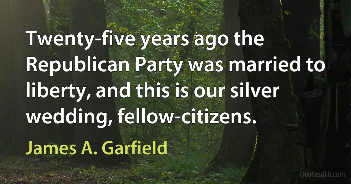 Twenty-five years ago the Republican Party was married to liberty, and this is our silver wedding, fellow-citizens. (James A. Garfield)