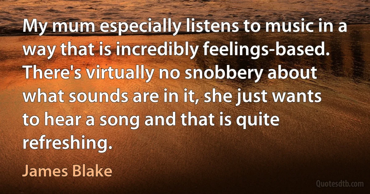 My mum especially listens to music in a way that is incredibly feelings-based. There's virtually no snobbery about what sounds are in it, she just wants to hear a song and that is quite refreshing. (James Blake)