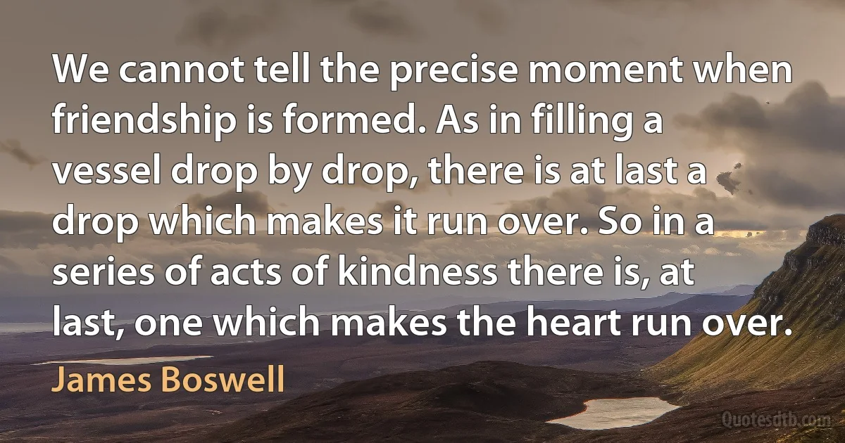 We cannot tell the precise moment when friendship is formed. As in filling a vessel drop by drop, there is at last a drop which makes it run over. So in a series of acts of kindness there is, at last, one which makes the heart run over. (James Boswell)