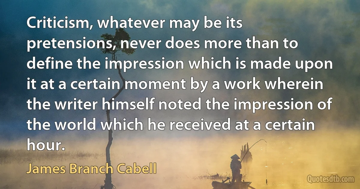 Criticism, whatever may be its pretensions, never does more than to define the impression which is made upon it at a certain moment by a work wherein the writer himself noted the impression of the world which he received at a certain hour. (James Branch Cabell)