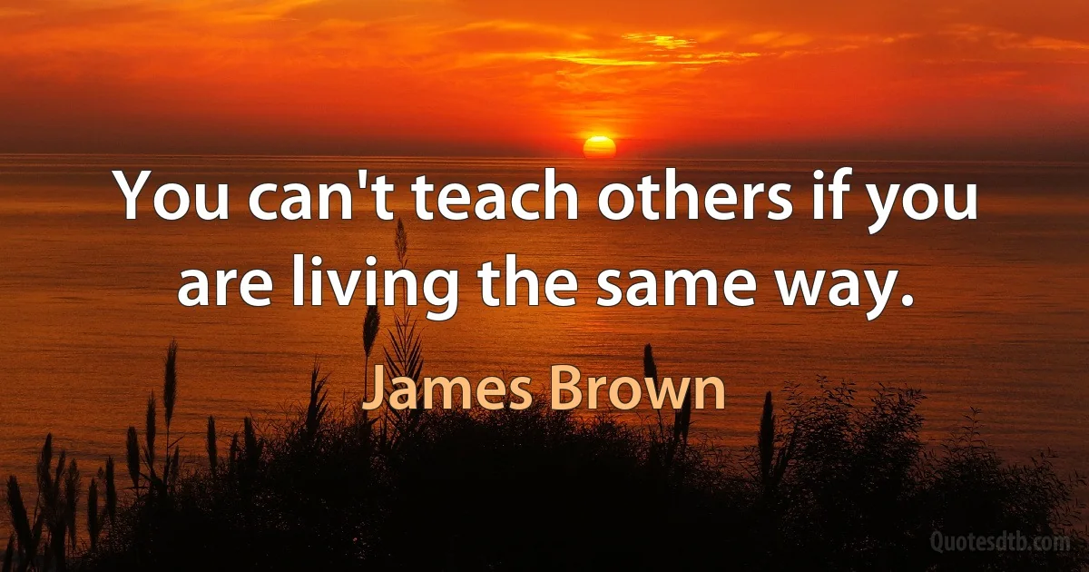 You can't teach others if you are living the same way. (James Brown)