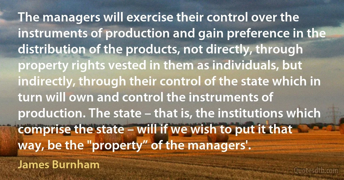 The managers will exercise their control over the instruments of production and gain preference in the distribution of the products, not directly, through property rights vested in them as individuals, but indirectly, through their control of the state which in turn will own and control the instruments of production. The state – that is, the institutions which comprise the state – will if we wish to put it that way, be the "property” of the managers'. (James Burnham)