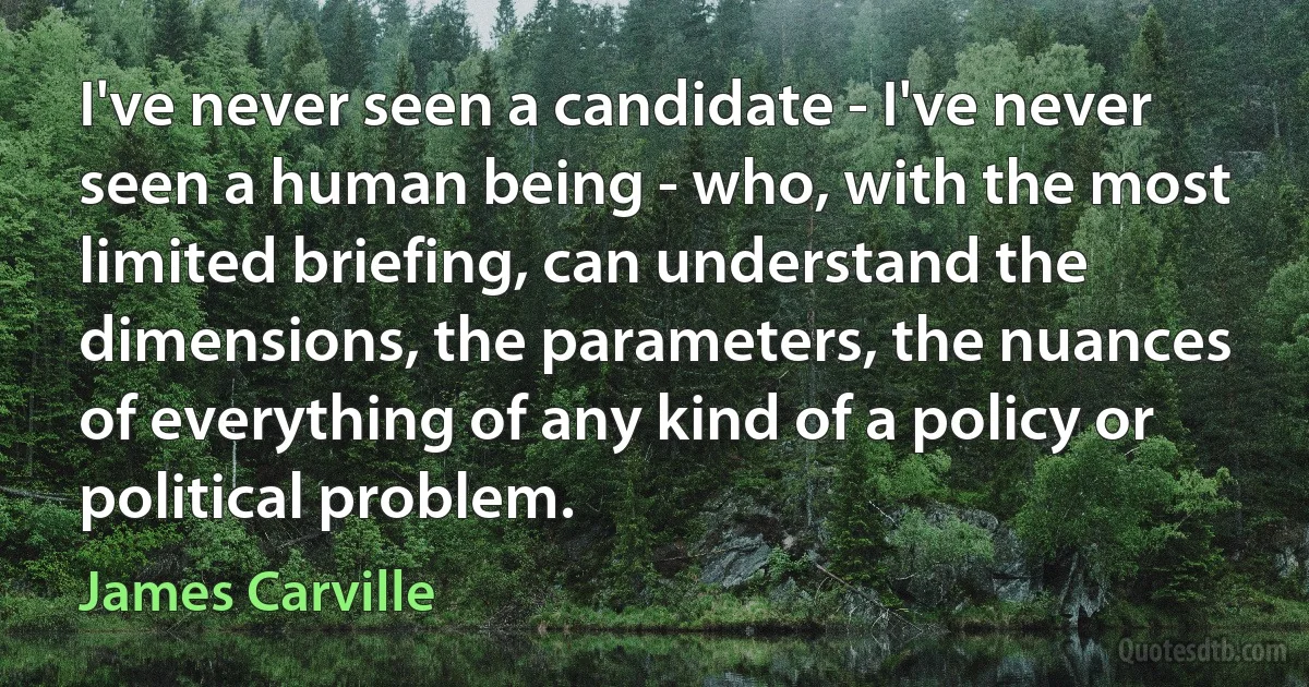 I've never seen a candidate - I've never seen a human being - who, with the most limited briefing, can understand the dimensions, the parameters, the nuances of everything of any kind of a policy or political problem. (James Carville)