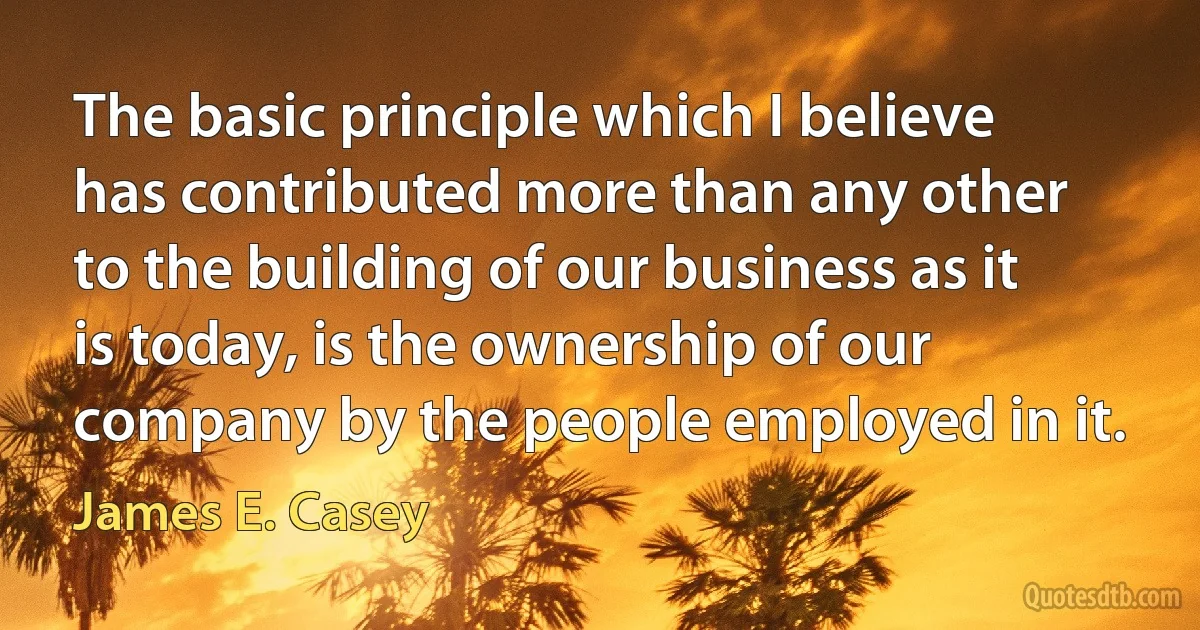 The basic principle which I believe has contributed more than any other to the building of our business as it is today, is the ownership of our company by the people employed in it. (James E. Casey)