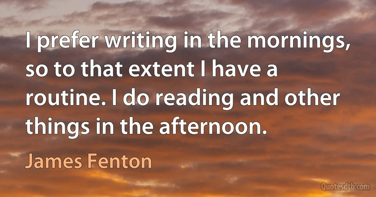 I prefer writing in the mornings, so to that extent I have a routine. I do reading and other things in the afternoon. (James Fenton)