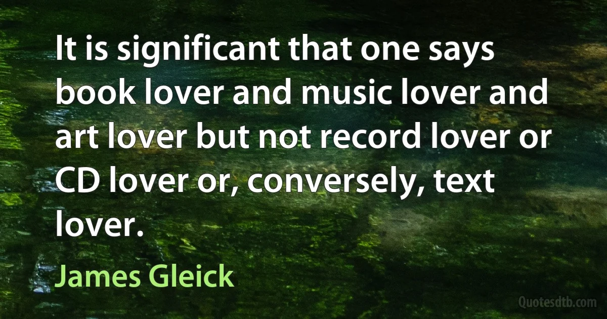 It is significant that one says book lover and music lover and art lover but not record lover or CD lover or, conversely, text lover. (James Gleick)