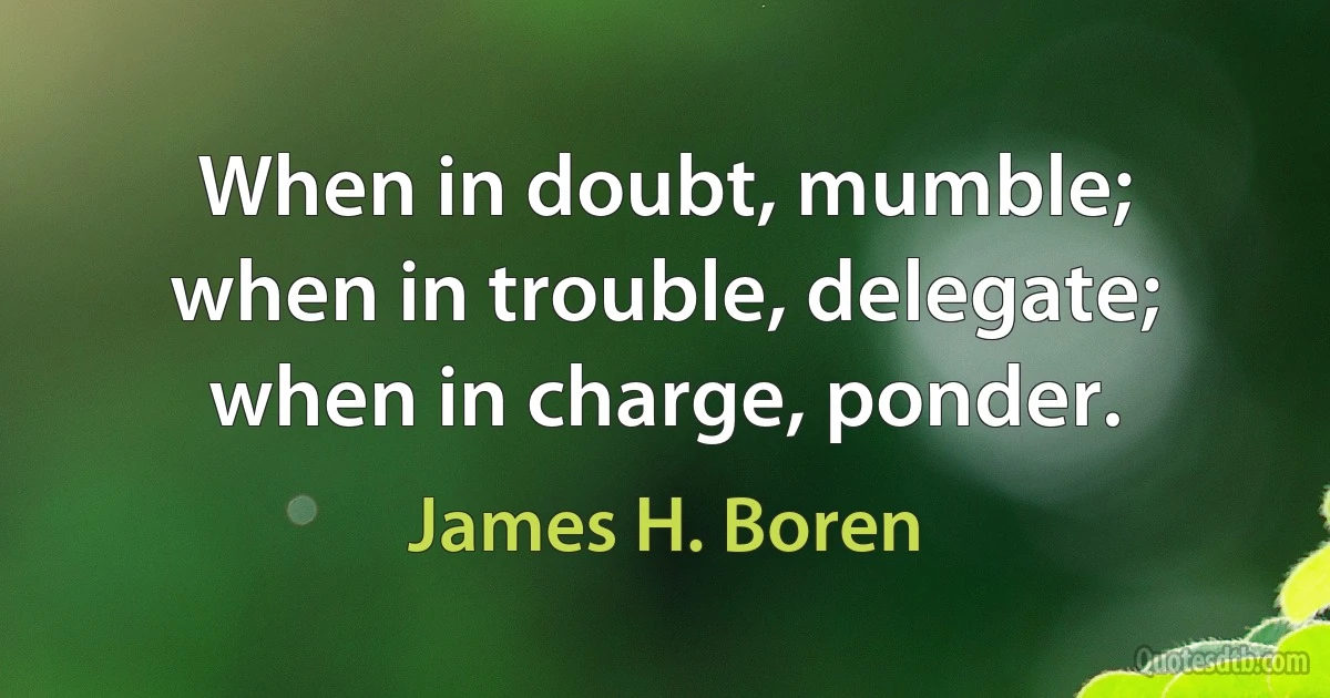 When in doubt, mumble; when in trouble, delegate; when in charge, ponder. (James H. Boren)