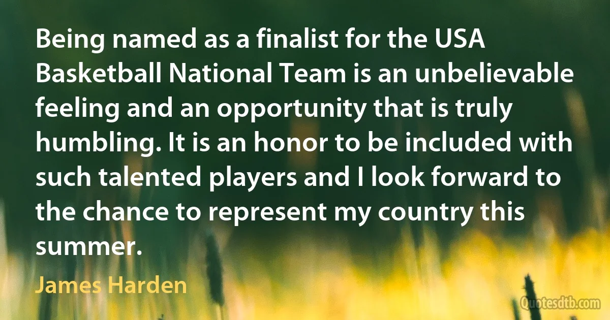 Being named as a finalist for the USA Basketball National Team is an unbelievable feeling and an opportunity that is truly humbling. It is an honor to be included with such talented players and I look forward to the chance to represent my country this summer. (James Harden)