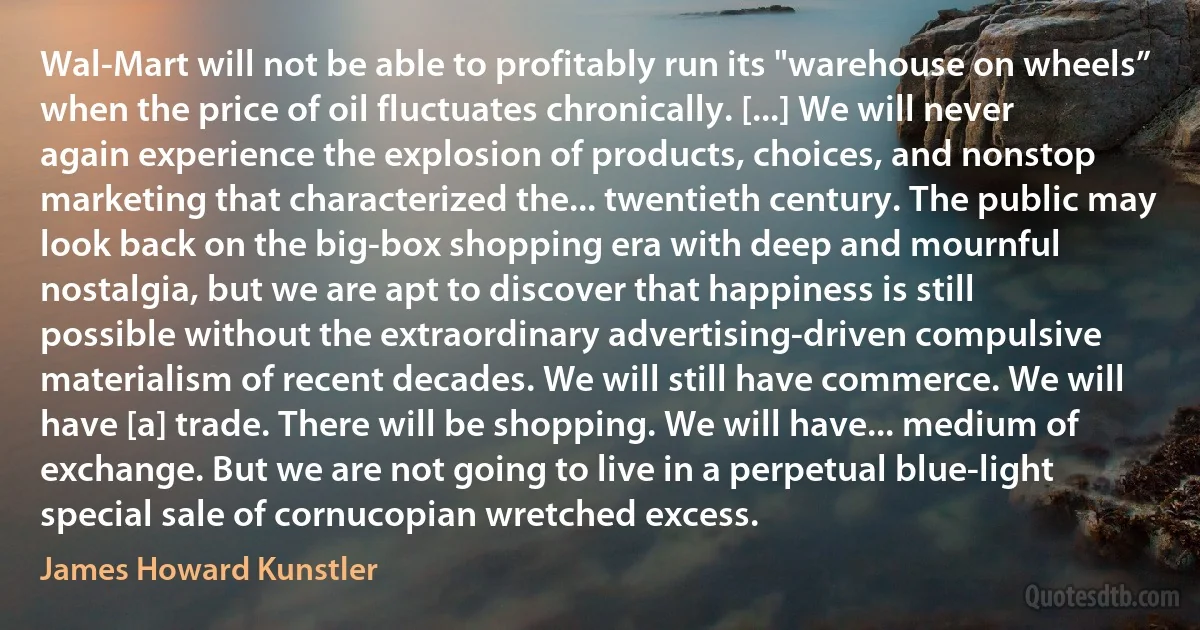 Wal-Mart will not be able to profitably run its "warehouse on wheels” when the price of oil fluctuates chronically. [...] We will never again experience the explosion of products, choices, and nonstop marketing that characterized the... twentieth century. The public may look back on the big-box shopping era with deep and mournful nostalgia, but we are apt to discover that happiness is still possible without the extraordinary advertising-driven compulsive materialism of recent decades. We will still have commerce. We will have [a] trade. There will be shopping. We will have... medium of exchange. But we are not going to live in a perpetual blue-light special sale of cornucopian wretched excess. (James Howard Kunstler)