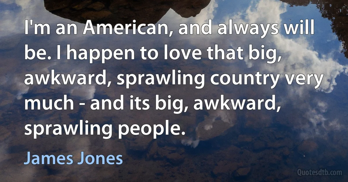 I'm an American, and always will be. I happen to love that big, awkward, sprawling country very much - and its big, awkward, sprawling people. (James Jones)