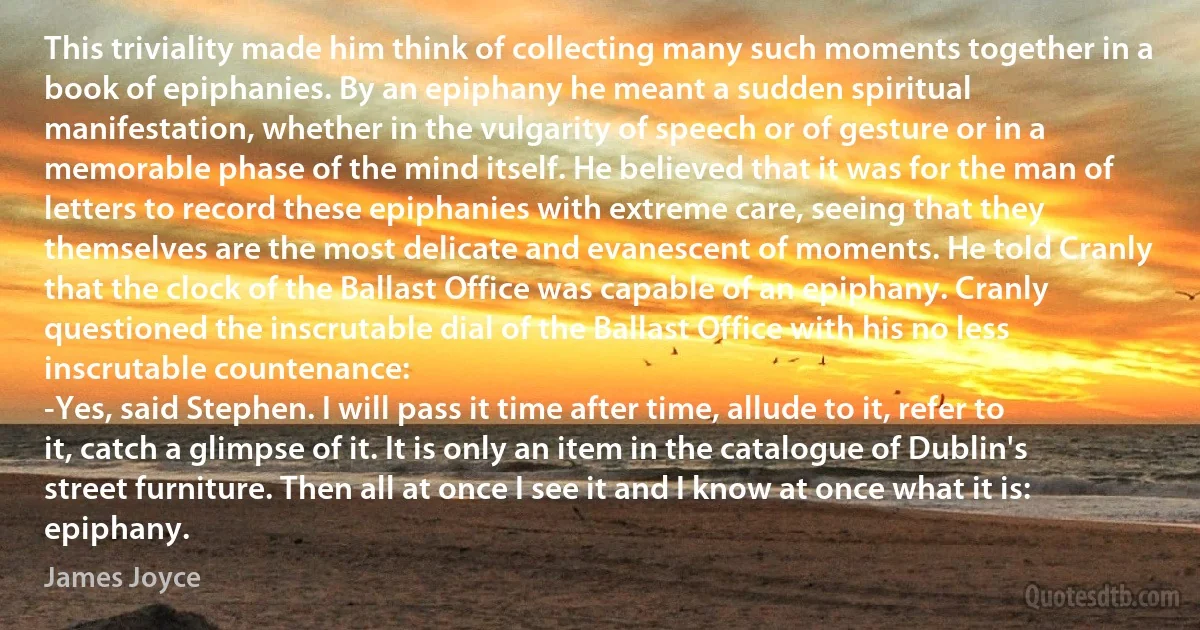 This triviality made him think of collecting many such moments together in a book of epiphanies. By an epiphany he meant a sudden spiritual manifestation, whether in the vulgarity of speech or of gesture or in a memorable phase of the mind itself. He believed that it was for the man of letters to record these epiphanies with extreme care, seeing that they themselves are the most delicate and evanescent of moments. He told Cranly that the clock of the Ballast Office was capable of an epiphany. Cranly questioned the inscrutable dial of the Ballast Office with his no less inscrutable countenance:
-Yes, said Stephen. I will pass it time after time, allude to it, refer to it, catch a glimpse of it. It is only an item in the catalogue of Dublin's street furniture. Then all at once I see it and I know at once what it is: epiphany. (James Joyce)