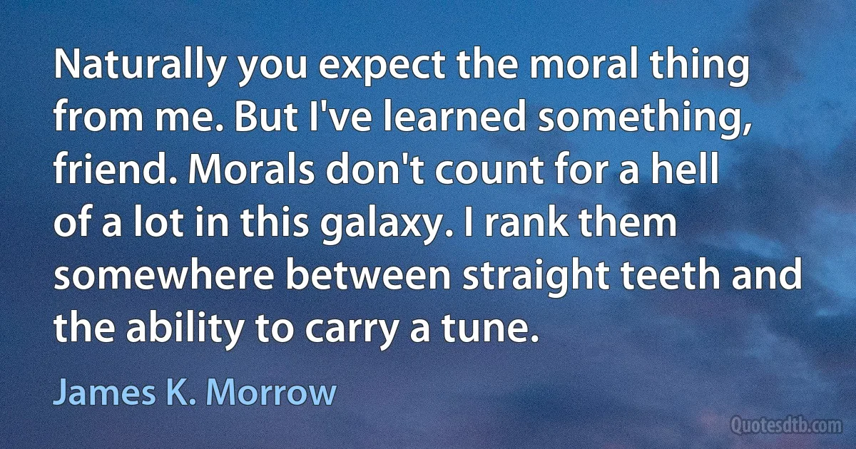 Naturally you expect the moral thing from me. But I've learned something, friend. Morals don't count for a hell of a lot in this galaxy. I rank them somewhere between straight teeth and the ability to carry a tune. (James K. Morrow)