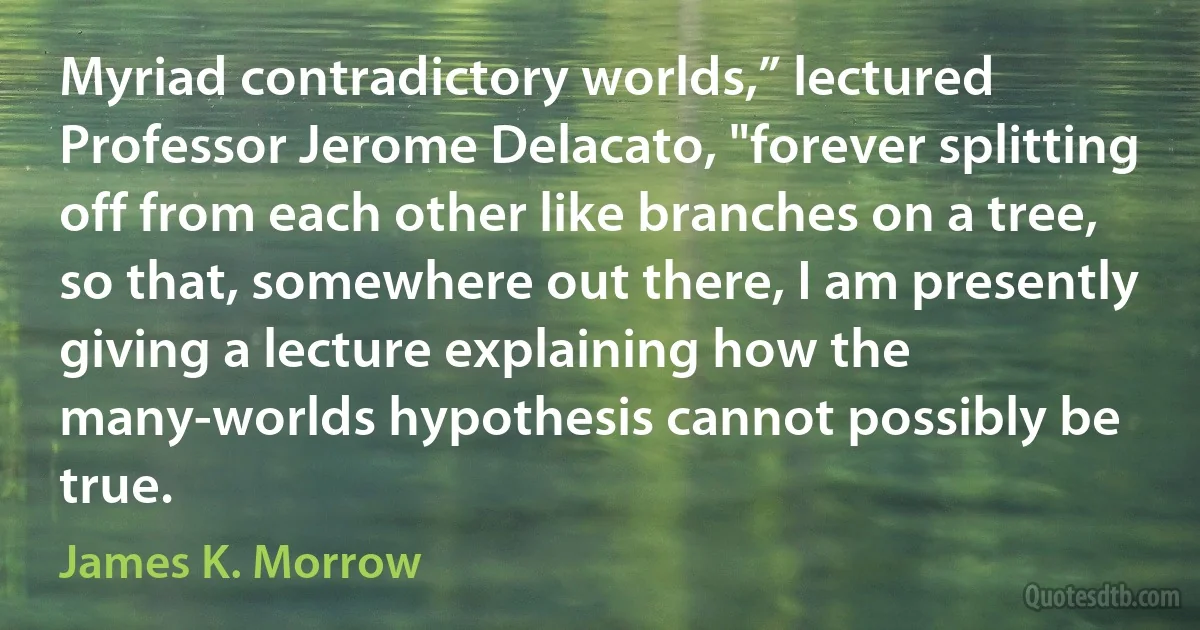 Myriad contradictory worlds,” lectured Professor Jerome Delacato, "forever splitting off from each other like branches on a tree, so that, somewhere out there, I am presently giving a lecture explaining how the many-worlds hypothesis cannot possibly be true. (James K. Morrow)