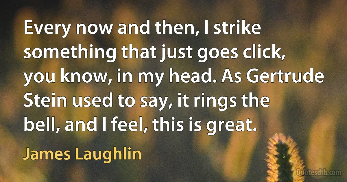 Every now and then, I strike something that just goes click, you know, in my head. As Gertrude Stein used to say, it rings the bell, and I feel, this is great. (James Laughlin)