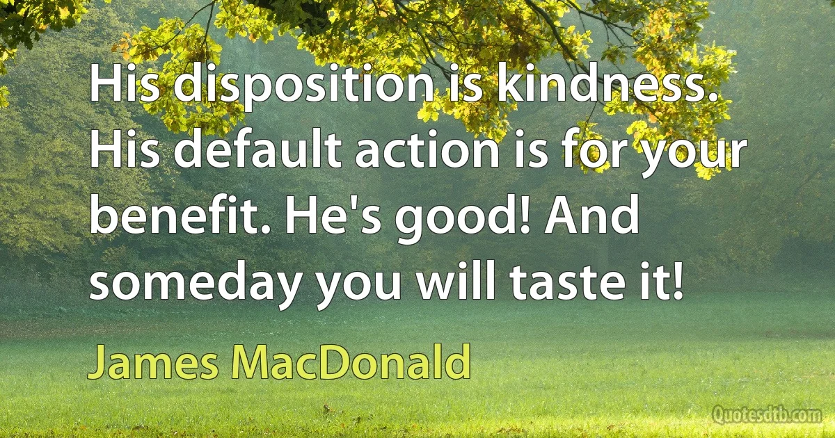 His disposition is kindness. His default action is for your benefit. He's good! And someday you will taste it! (James MacDonald)