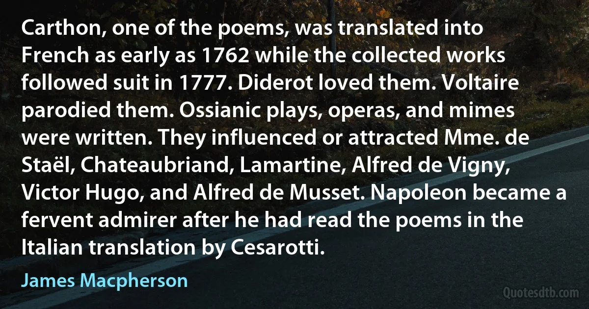 Carthon, one of the poems, was translated into French as early as 1762 while the collected works followed suit in 1777. Diderot loved them. Voltaire parodied them. Ossianic plays, operas, and mimes were written. They influenced or attracted Mme. de Staël, Chateaubriand, Lamartine, Alfred de Vigny, Victor Hugo, and Alfred de Musset. Napoleon became a fervent admirer after he had read the poems in the Italian translation by Cesarotti. (James Macpherson)