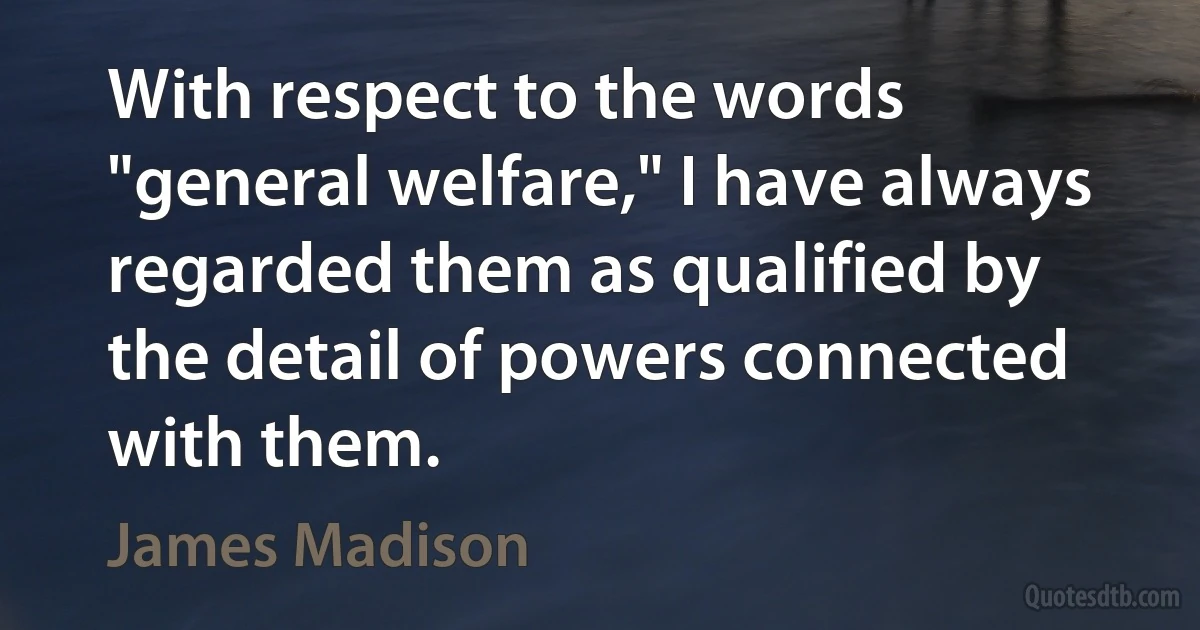 With respect to the words "general welfare," I have always regarded them as qualified by the detail of powers connected with them. (James Madison)