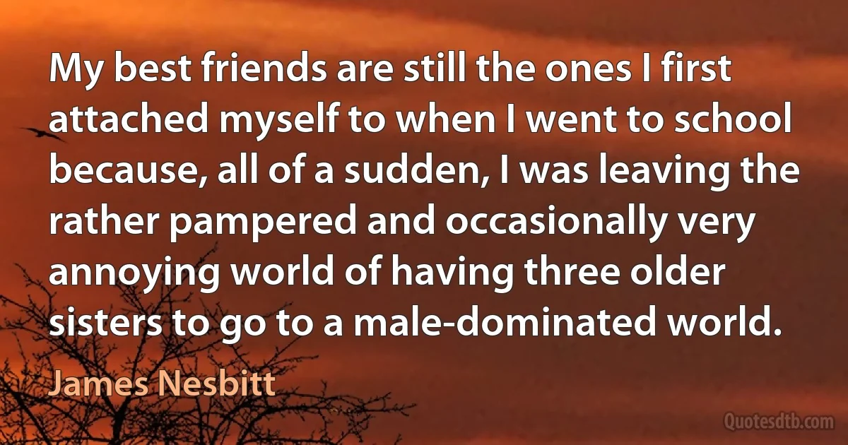 My best friends are still the ones I first attached myself to when I went to school because, all of a sudden, I was leaving the rather pampered and occasionally very annoying world of having three older sisters to go to a male-dominated world. (James Nesbitt)