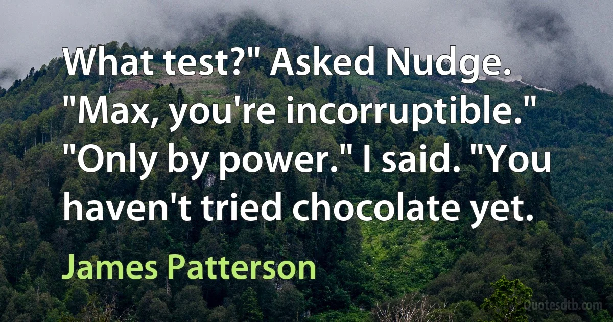 What test?" Asked Nudge.
"Max, you're incorruptible."
"Only by power." I said. "You haven't tried chocolate yet. (James Patterson)