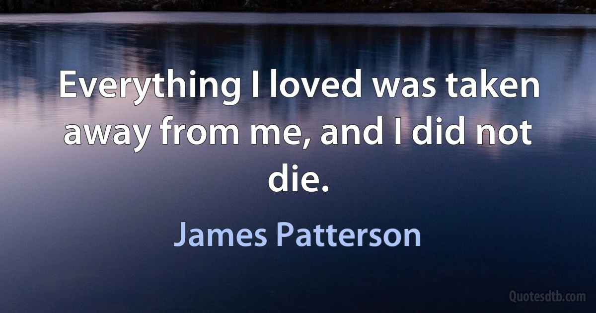 Everything I loved was taken away from me, and I did not die. (James Patterson)