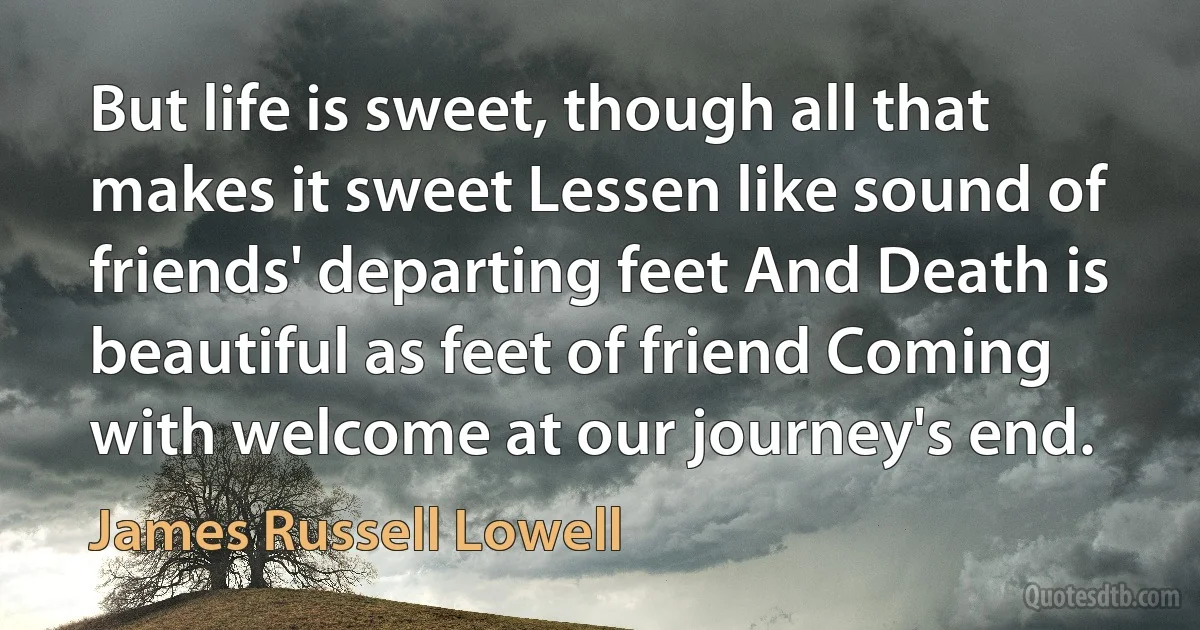 But life is sweet, though all that makes it sweet Lessen like sound of friends' departing feet And Death is beautiful as feet of friend Coming with welcome at our journey's end. (James Russell Lowell)