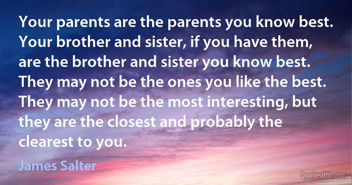 Your parents are the parents you know best. Your brother and sister, if you have them, are the brother and sister you know best. They may not be the ones you like the best. They may not be the most interesting, but they are the closest and probably the clearest to you. (James Salter)