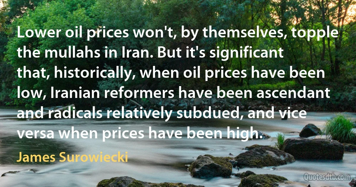 Lower oil prices won't, by themselves, topple the mullahs in Iran. But it's significant that, historically, when oil prices have been low, Iranian reformers have been ascendant and radicals relatively subdued, and vice versa when prices have been high. (James Surowiecki)