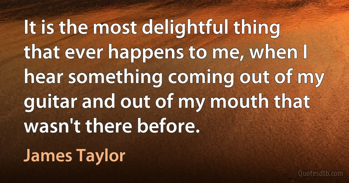 It is the most delightful thing that ever happens to me, when I hear something coming out of my guitar and out of my mouth that wasn't there before. (James Taylor)