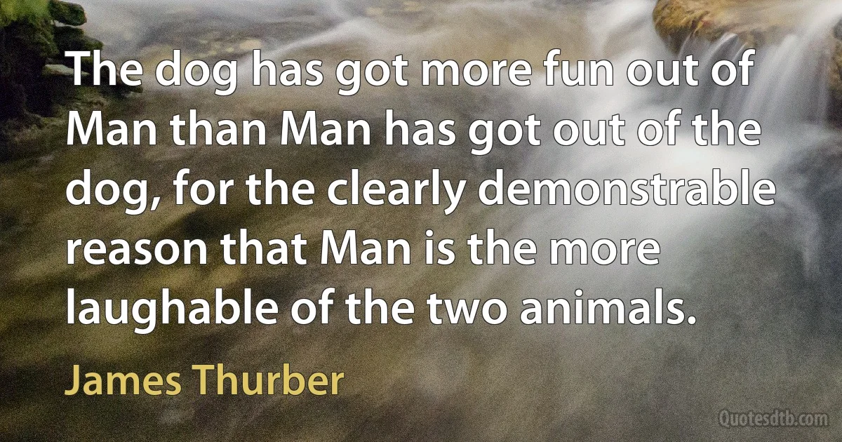 The dog has got more fun out of Man than Man has got out of the dog, for the clearly demonstrable reason that Man is the more laughable of the two animals. (James Thurber)