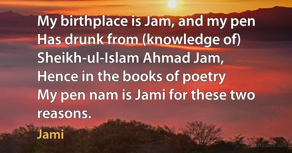 My birthplace is Jam, and my pen
Has drunk from (knowledge of) Sheikh-ul-Islam Ahmad Jam,
Hence in the books of poetry
My pen nam is Jami for these two reasons. (Jami)