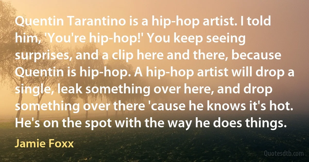 Quentin Tarantino is a hip-hop artist. I told him, 'You're hip-hop!' You keep seeing surprises, and a clip here and there, because Quentin is hip-hop. A hip-hop artist will drop a single, leak something over here, and drop something over there 'cause he knows it's hot. He's on the spot with the way he does things. (Jamie Foxx)