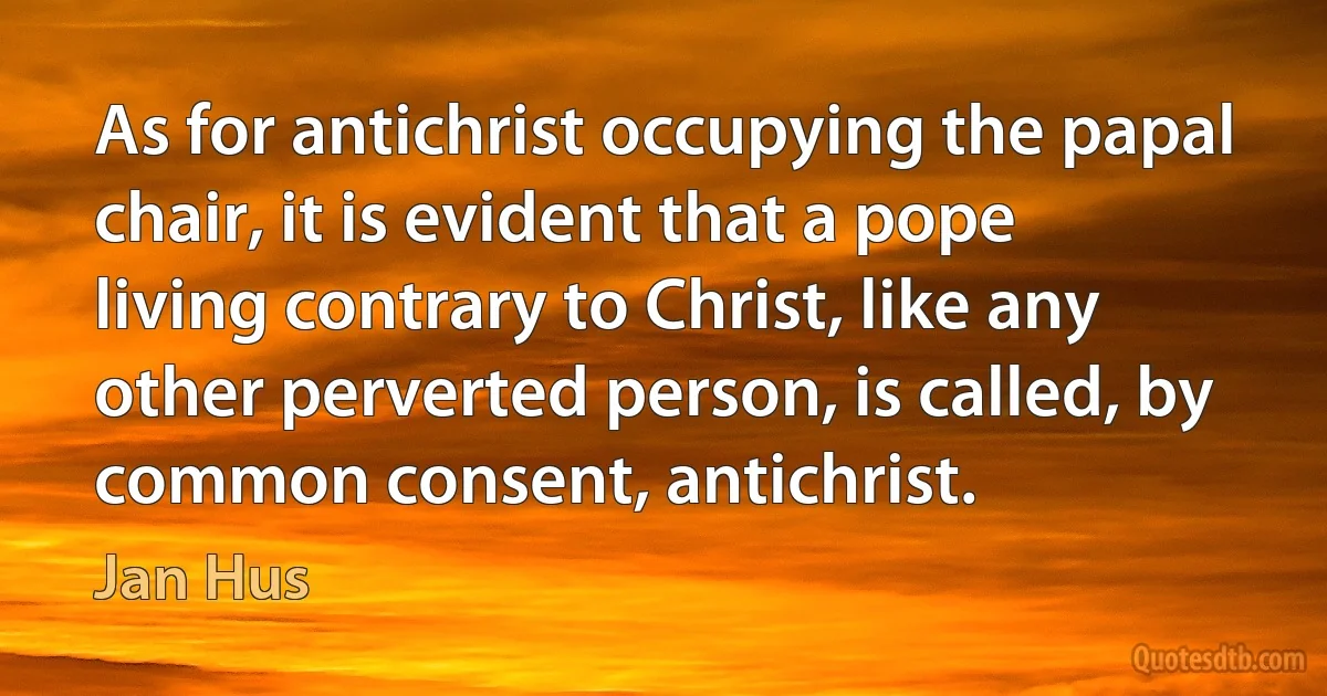 As for antichrist occupying the papal chair, it is evident that a pope living contrary to Christ, like any other perverted person, is called, by common consent, antichrist. (Jan Hus)