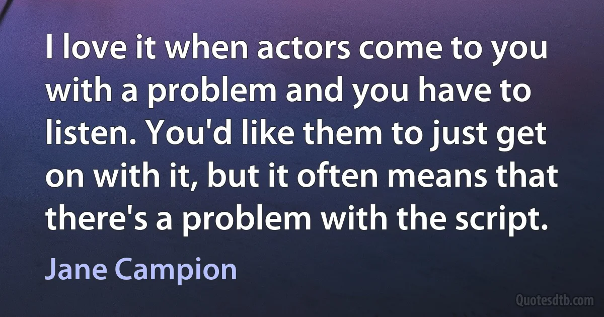 I love it when actors come to you with a problem and you have to listen. You'd like them to just get on with it, but it often means that there's a problem with the script. (Jane Campion)