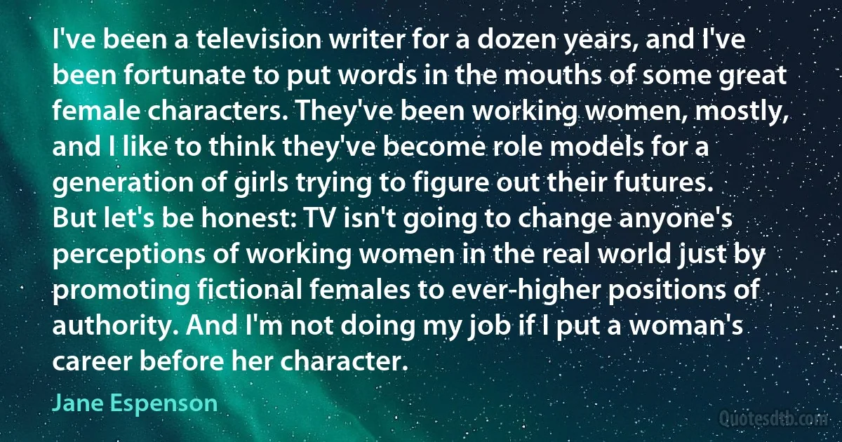 I've been a television writer for a dozen years, and I've been fortunate to put words in the mouths of some great female characters. They've been working women, mostly, and I like to think they've become role models for a generation of girls trying to figure out their futures.
But let's be honest: TV isn't going to change anyone's perceptions of working women in the real world just by promoting fictional females to ever-higher positions of authority. And I'm not doing my job if I put a woman's career before her character. (Jane Espenson)