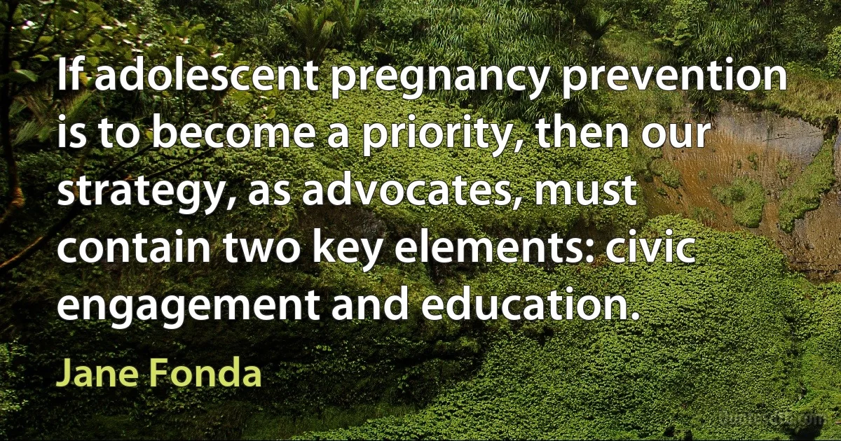 If adolescent pregnancy prevention is to become a priority, then our strategy, as advocates, must contain two key elements: civic engagement and education. (Jane Fonda)