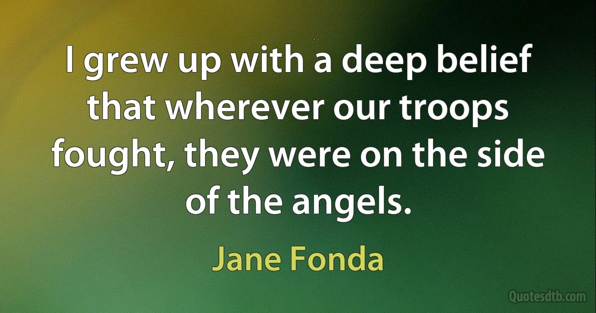 I grew up with a deep belief that wherever our troops fought, they were on the side of the angels. (Jane Fonda)