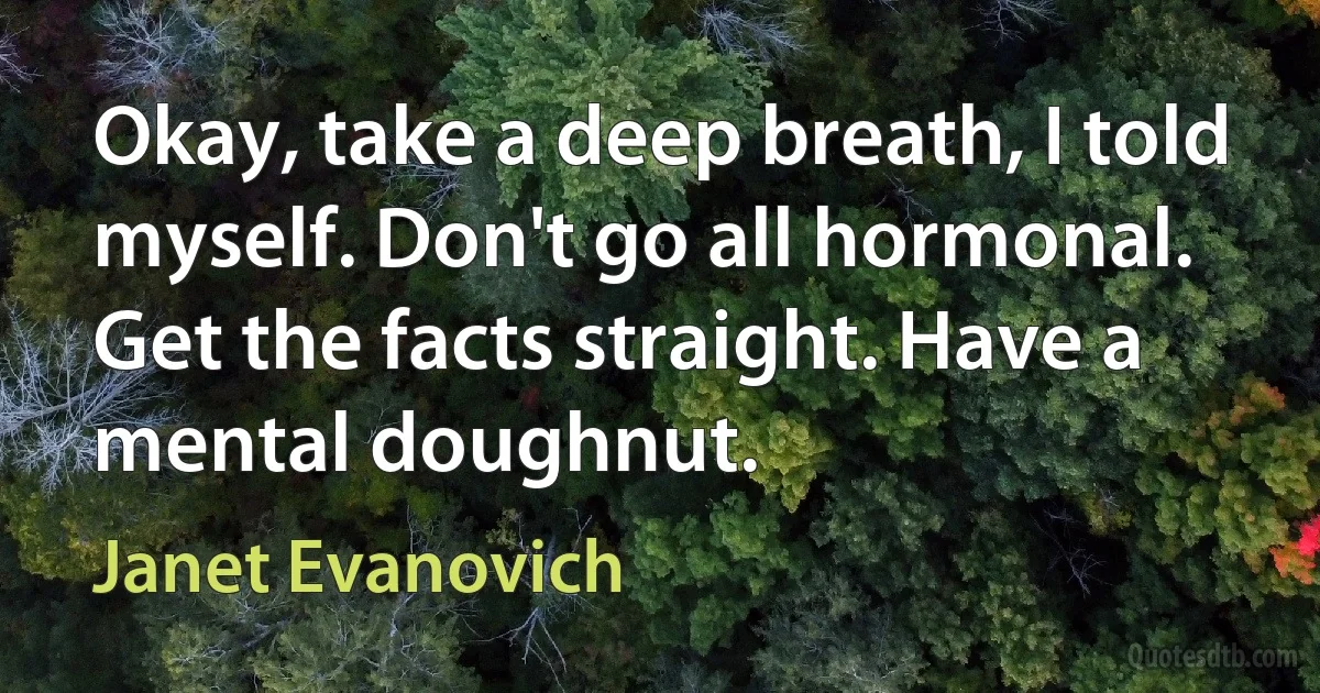 Okay, take a deep breath, I told myself. Don't go all hormonal. Get the facts straight. Have a mental doughnut. (Janet Evanovich)