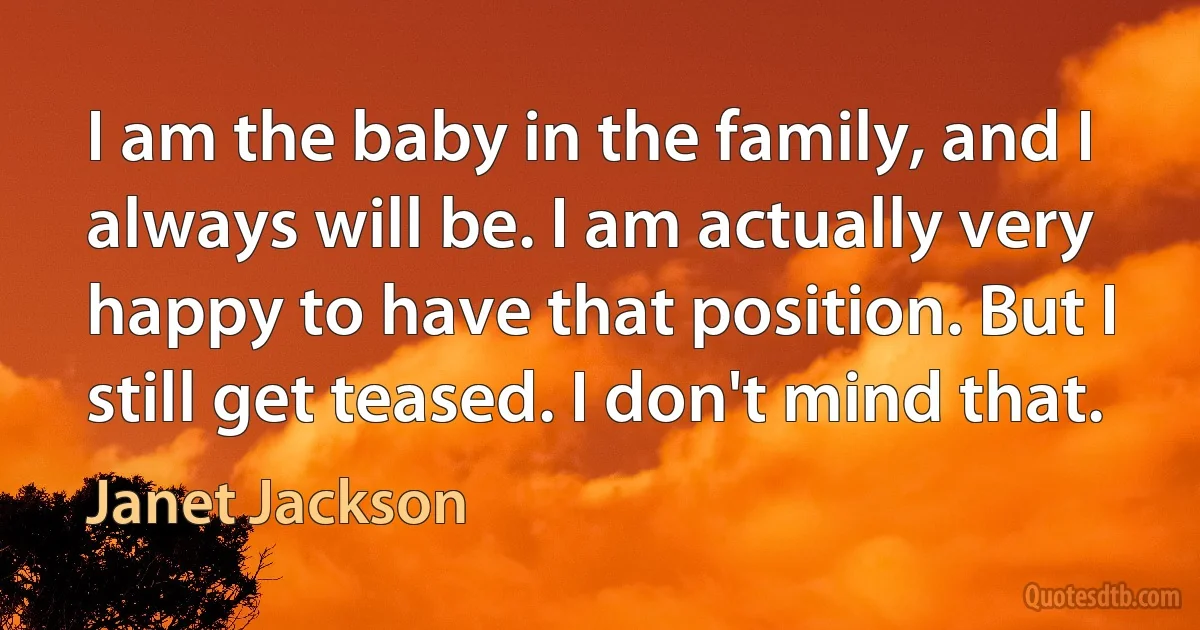 I am the baby in the family, and I always will be. I am actually very happy to have that position. But I still get teased. I don't mind that. (Janet Jackson)