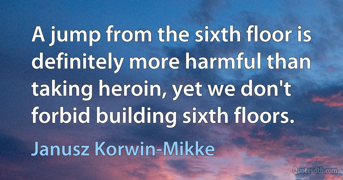 A jump from the sixth floor is definitely more harmful than taking heroin, yet we don't forbid building sixth floors. (Janusz Korwin-Mikke)