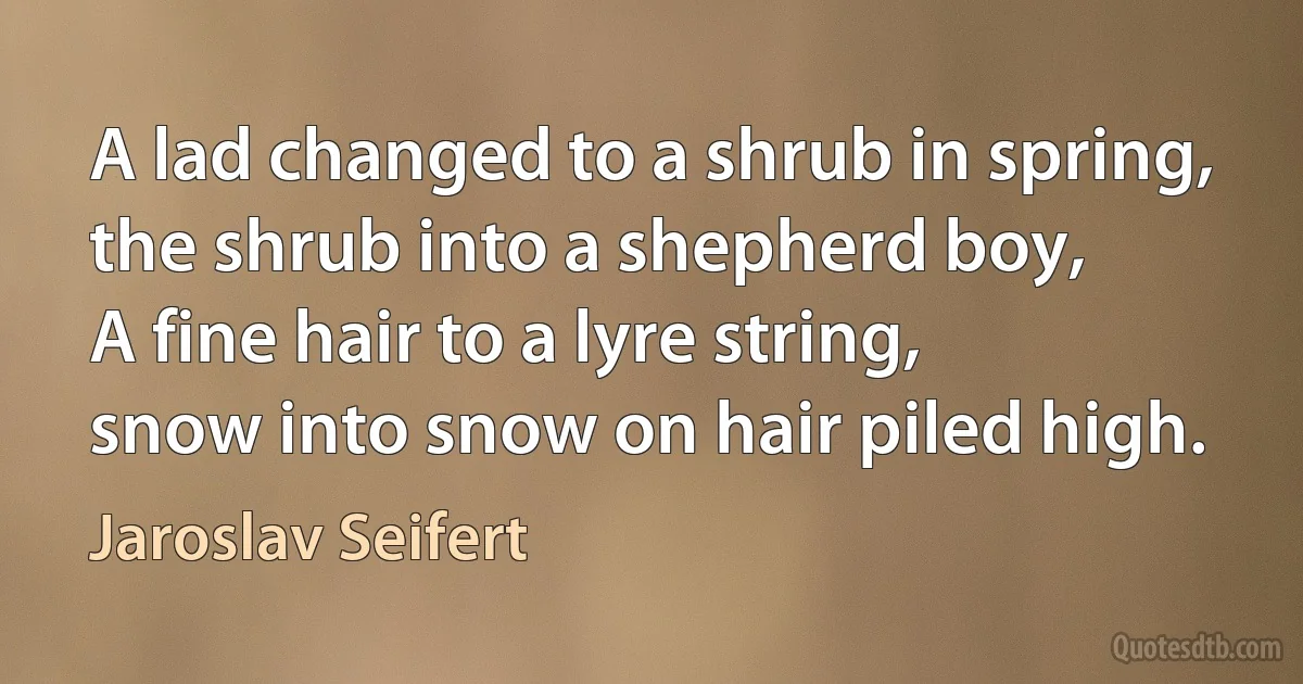 A lad changed to a shrub in spring,
the shrub into a shepherd boy,
A fine hair to a lyre string,
snow into snow on hair piled high. (Jaroslav Seifert)