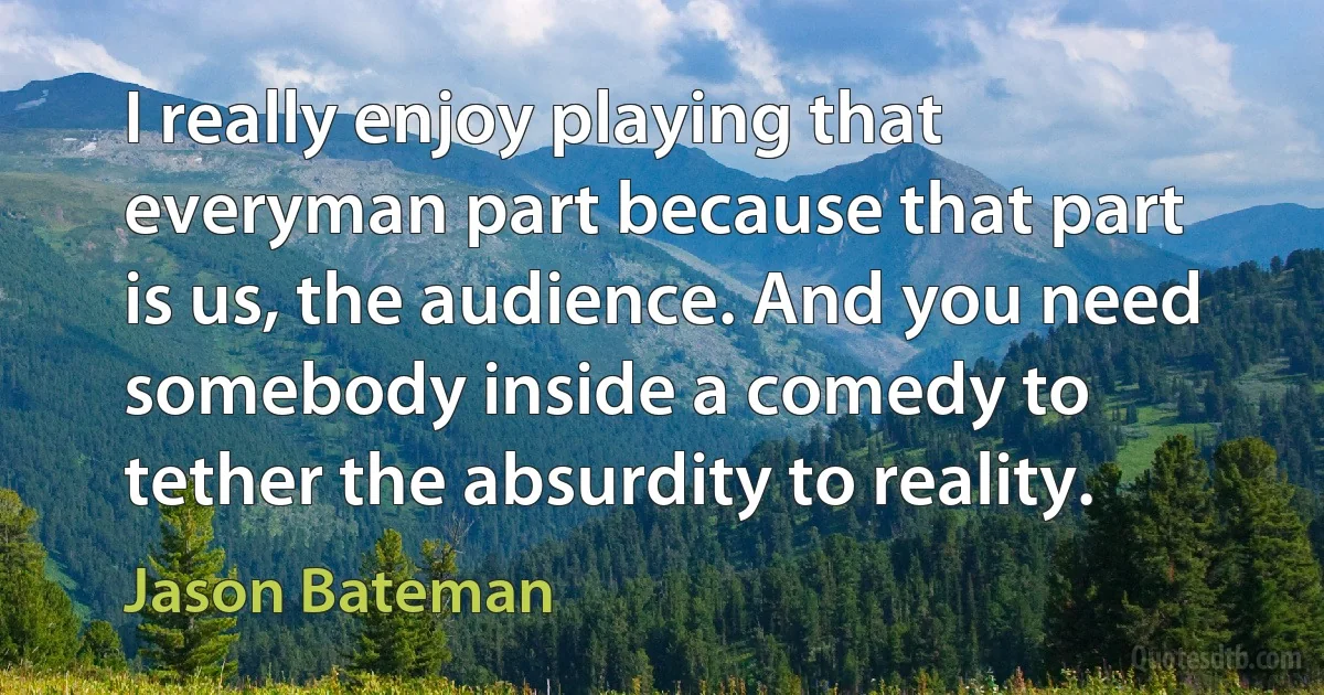 I really enjoy playing that everyman part because that part is us, the audience. And you need somebody inside a comedy to tether the absurdity to reality. (Jason Bateman)