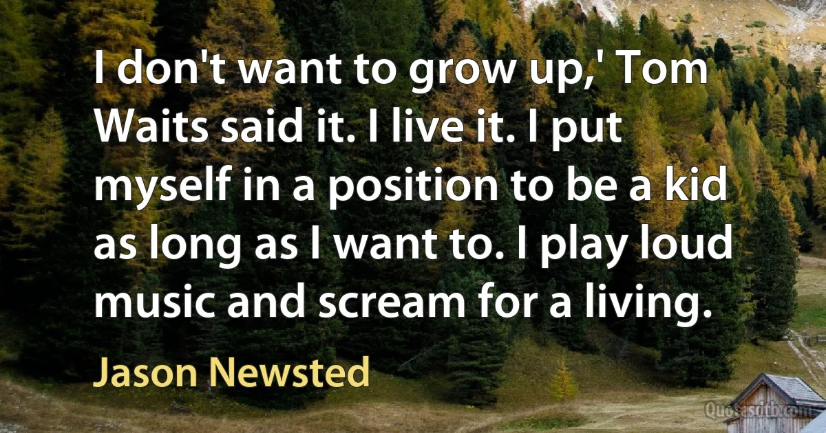 I don't want to grow up,' Tom Waits said it. I live it. I put myself in a position to be a kid as long as I want to. I play loud music and scream for a living. (Jason Newsted)