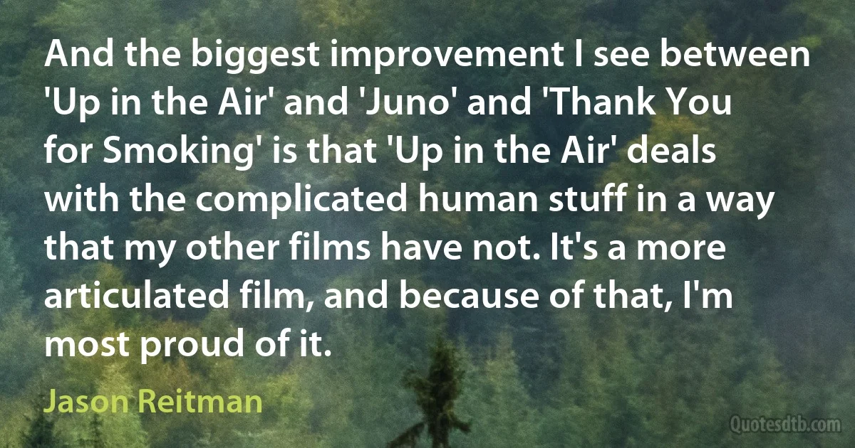 And the biggest improvement I see between 'Up in the Air' and 'Juno' and 'Thank You for Smoking' is that 'Up in the Air' deals with the complicated human stuff in a way that my other films have not. It's a more articulated film, and because of that, I'm most proud of it. (Jason Reitman)