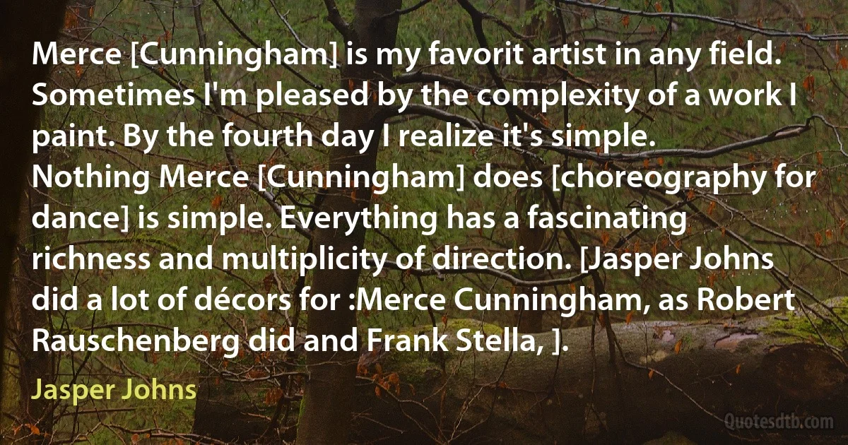 Merce [Cunningham] is my favorit artist in any field. Sometimes I'm pleased by the complexity of a work I paint. By the fourth day I realize it's simple. Nothing Merce [Cunningham] does [choreography for dance] is simple. Everything has a fascinating richness and multiplicity of direction. [Jasper Johns did a lot of décors for :Merce Cunningham, as Robert Rauschenberg did and Frank Stella, ]. (Jasper Johns)