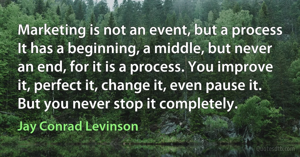 Marketing is not an event, but a process It has a beginning, a middle, but never an end, for it is a process. You improve it, perfect it, change it, even pause it. But you never stop it completely. (Jay Conrad Levinson)