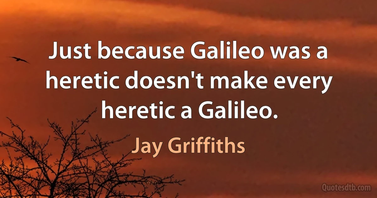 Just because Galileo was a heretic doesn't make every heretic a Galileo. (Jay Griffiths)